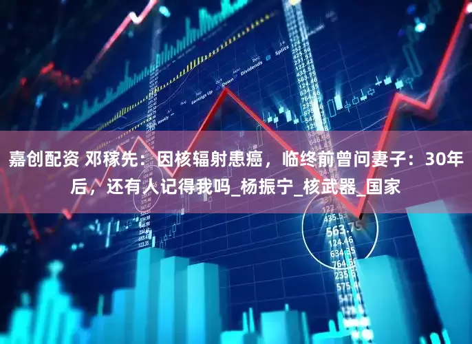 嘉创配资 邓稼先：因核辐射患癌，临终前曾问妻子：30年后，还有人记得我吗_杨振宁_核武器_国家