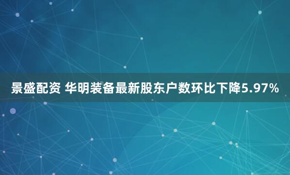 景盛配资 华明装备最新股东户数环比下降5.97%