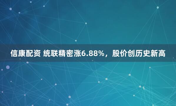信康配资 统联精密涨6.88%，股价创历史新高