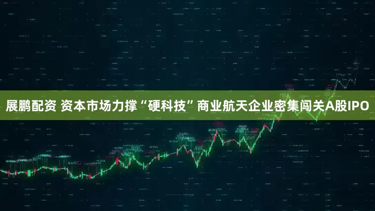 展鹏配资 资本市场力撑“硬科技”商业航天企业密集闯关A股IPO