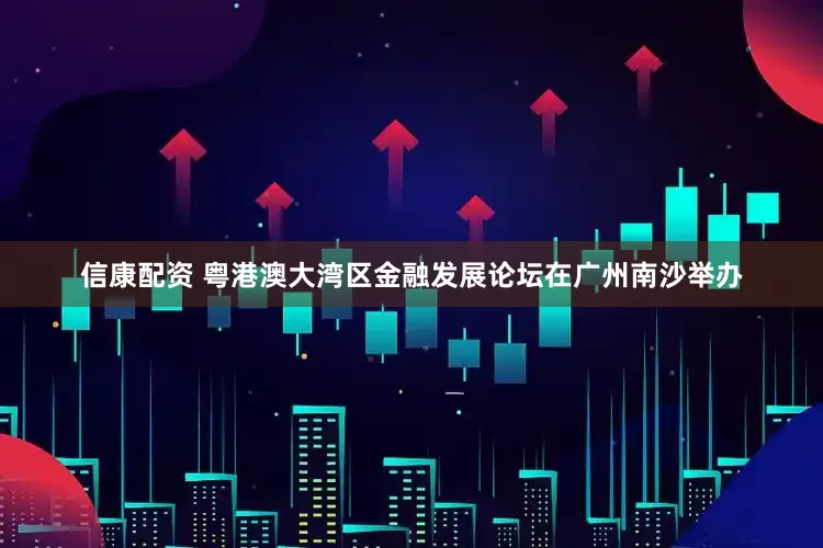 信康配资 粤港澳大湾区金融发展论坛在广州南沙举办