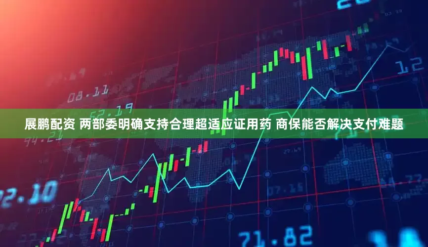 展鹏配资 两部委明确支持合理超适应证用药 商保能否解决支付难题
