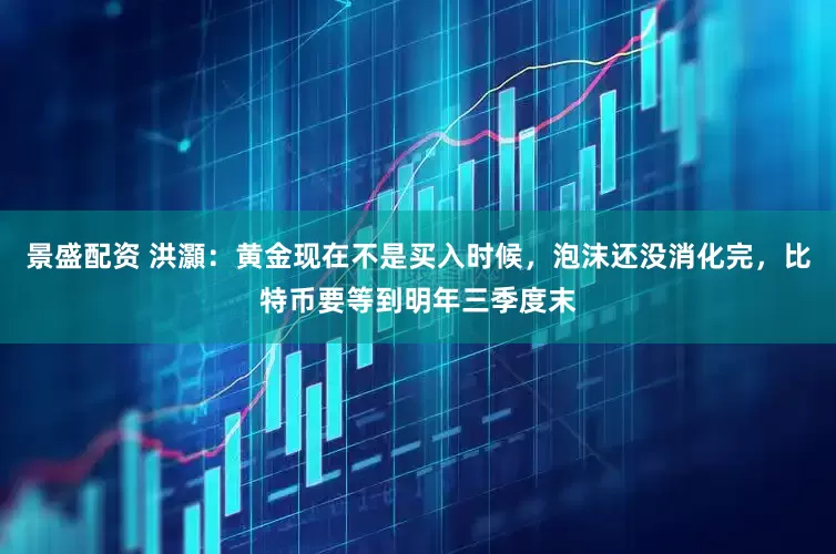 景盛配资 洪灝：黄金现在不是买入时候，泡沫还没消化完，比特币要等到明年三季度末