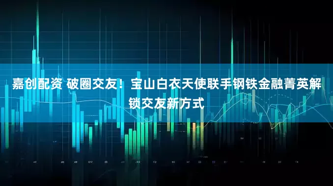 嘉创配资 破圈交友！宝山白衣天使联手钢铁金融菁英解锁交友新方式