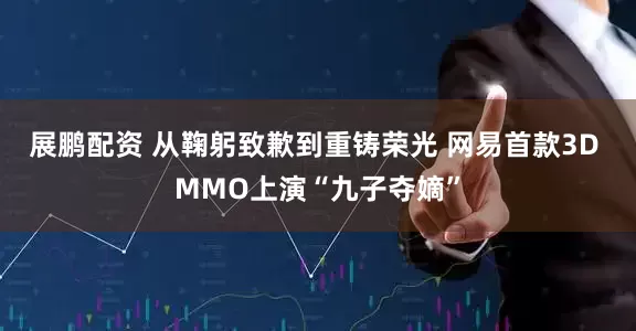 展鹏配资 从鞠躬致歉到重铸荣光 网易首款3D MMO上演“九子夺嫡”