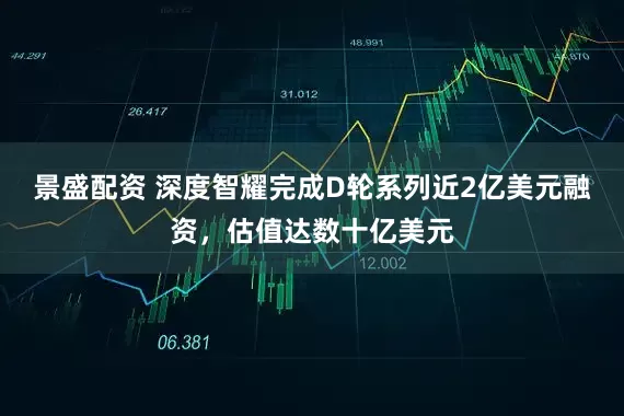 景盛配资 深度智耀完成D轮系列近2亿美元融资，估值达数十亿美元