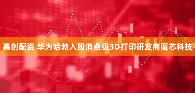 嘉创配资 华为哈勃入股消费级3D打印研发商魔芯科技