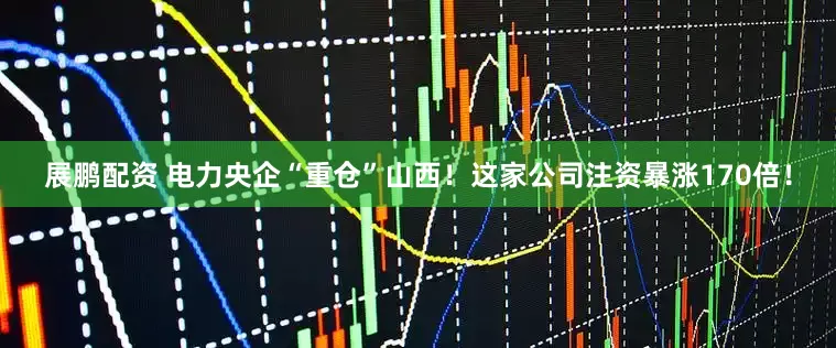 展鹏配资 电力央企“重仓”山西！这家公司注资暴涨170倍！