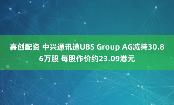 嘉创配资 中兴通讯遭UBS Group AG减持30.86万股 每股作价约23.09港元